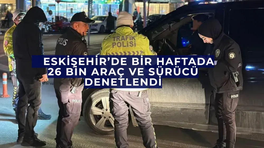    Eskişehir’de Bir Haftada 26 Bin Araç ve Sürücü Denetlendi