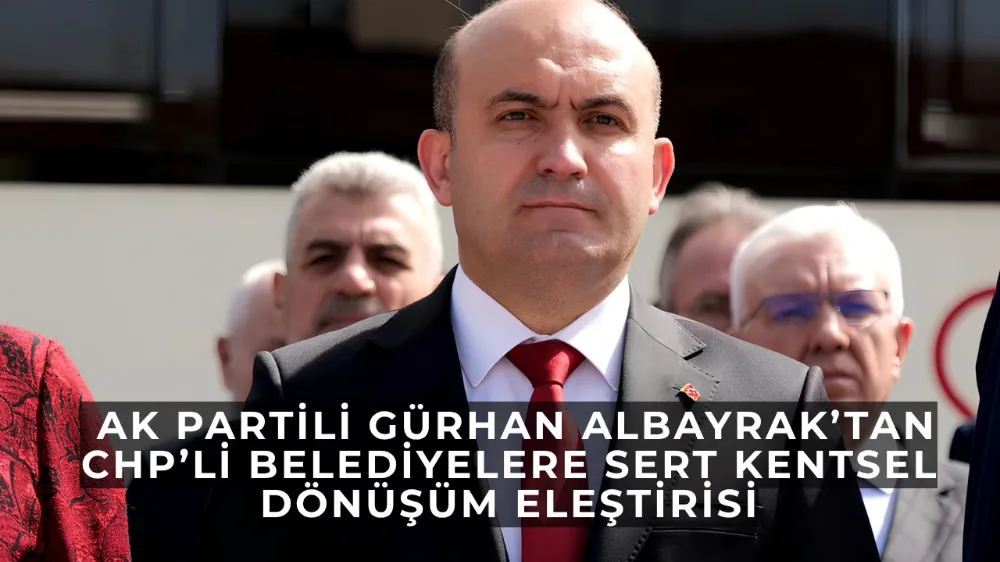  Gürhan Albayrak’tan CHP’li Belediyelere Sert Kentsel Dönüşüm Eleştirisi